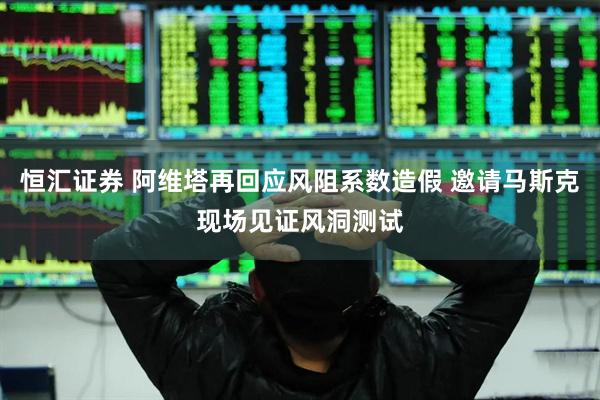 恒汇证券 阿维塔再回应风阻系数造假 邀请马斯克现场见证风洞测试