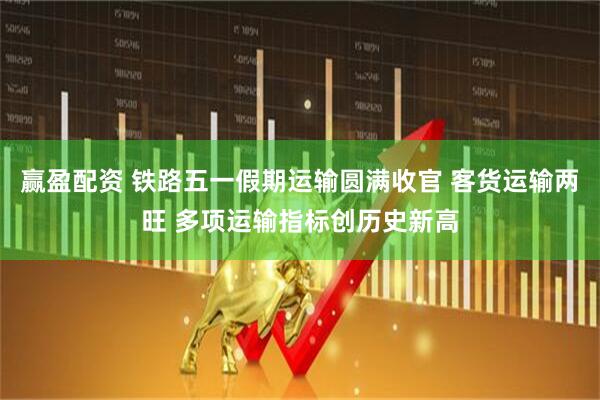 赢盈配资 铁路五一假期运输圆满收官 客货运输两旺 多项运输指标创历史新高