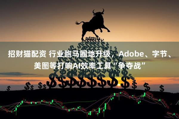 招财猫配资 行业跑马圈地升级，Adobe、字节、美图等打响AI效率工具“争夺战”