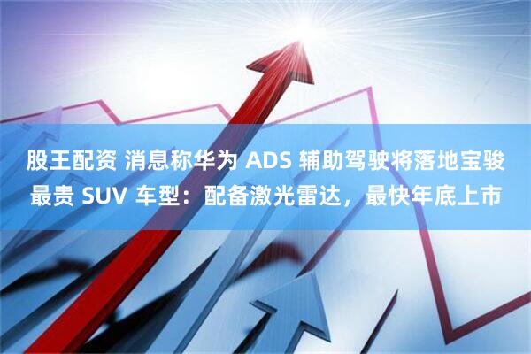 股王配资 消息称华为 ADS 辅助驾驶将落地宝骏最贵 SUV 车型：配备激光雷达，最快年底上市