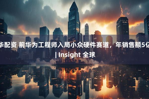 联华配资 前华为工程师入局小众硬件赛道，年销售额5亿元 | Insight 全球