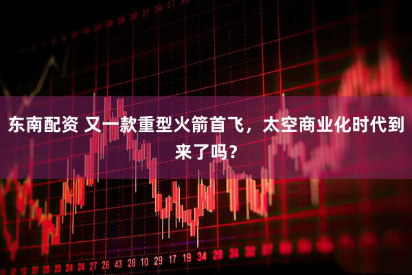 东南配资 又一款重型火箭首飞，太空商业化时代到来了吗？