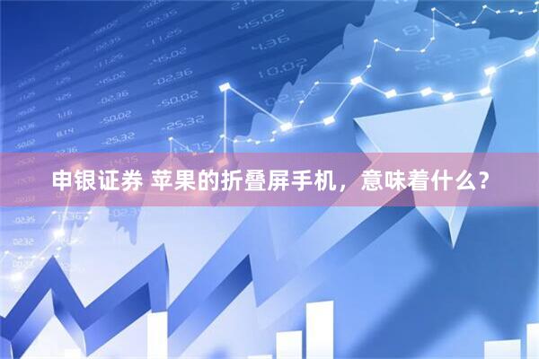 申银证券 苹果的折叠屏手机，意味着什么？