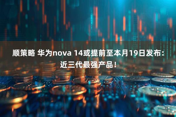顺策略 华为nova 14或提前至本月19日发布：近三代最强产品！