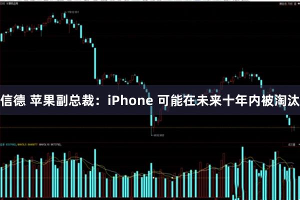 信德 苹果副总裁：iPhone 可能在未来十年内被淘汰