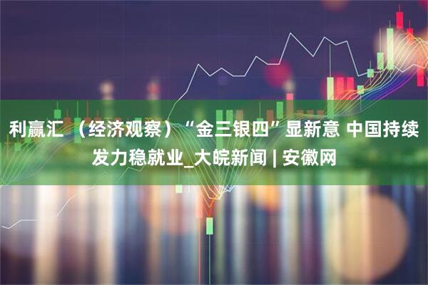 利赢汇 （经济观察）“金三银四”显新意 中国持续发力稳就业_大皖新闻 | 安徽网