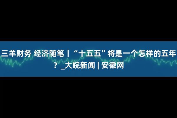 三羊财务 经济随笔丨“十五五”将是一个怎样的五年？_大皖新闻 | 安徽网