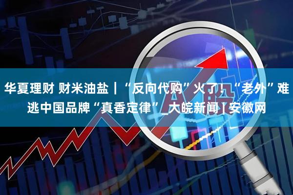 华夏理财 财米油盐｜“反向代购”火了！“老外”难逃中国品牌“真香定律”_大皖新闻 | 安徽网