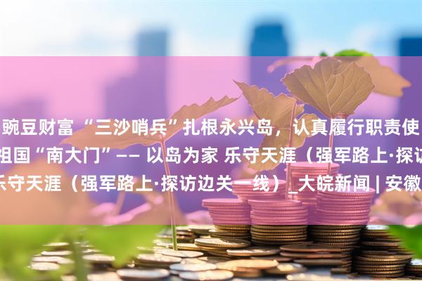 豌豆财富 “三沙哨兵”扎根永兴岛，认真履行职责使命，用忠诚和担当守护祖国“南大门”—— 以岛为家 乐守天涯（强军路上·探访边关一线）_大皖新闻 | 安徽网