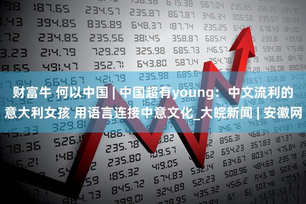 财富牛 何以中国 | 中国超有young：中文流利的意大利女孩 用语言连接中意文化_大皖新闻 | 安徽网
