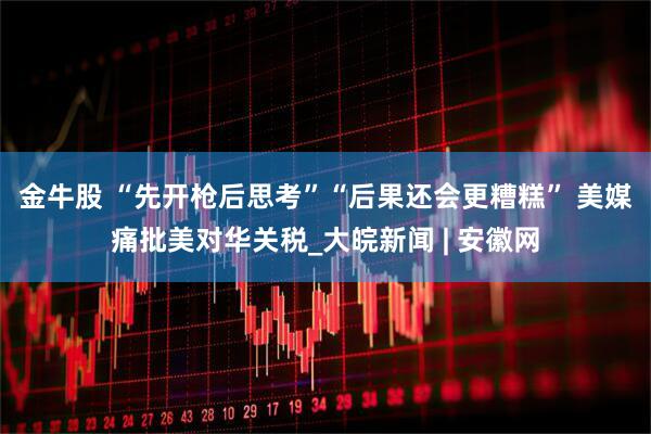 金牛股 “先开枪后思考”“后果还会更糟糕” 美媒痛批美对华关税_大皖新闻 | 安徽网