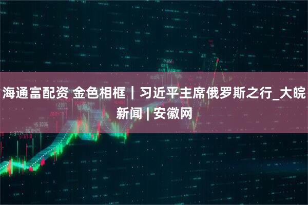 海通富配资 金色相框｜习近平主席俄罗斯之行_大皖新闻 | 安徽网