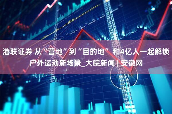 港联证券 从“营地”到“目的地” 和4亿人一起解锁户外运动新场景_大皖新闻 | 安徽网