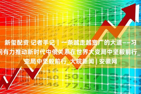新玺配资 记者手记｜一条越走越宽广的大道——习近平主席国事访问有力推动新时代中俄关系在世界大变局中坚毅前行_大皖新闻 | 安徽网