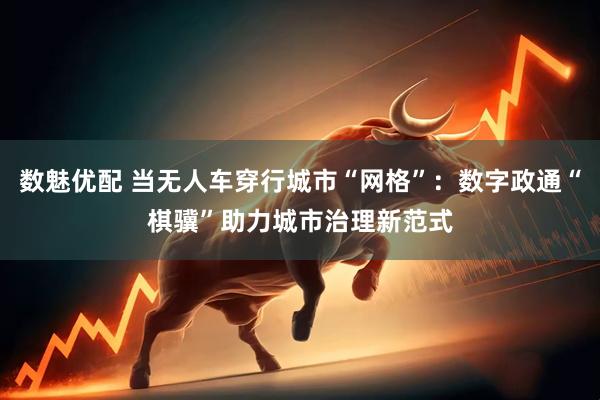 数魅优配 当无人车穿行城市“网格”：数字政通“棋骥”助力城市治理新范式