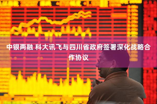 中银两融 科大讯飞与四川省政府签署深化战略合作协议