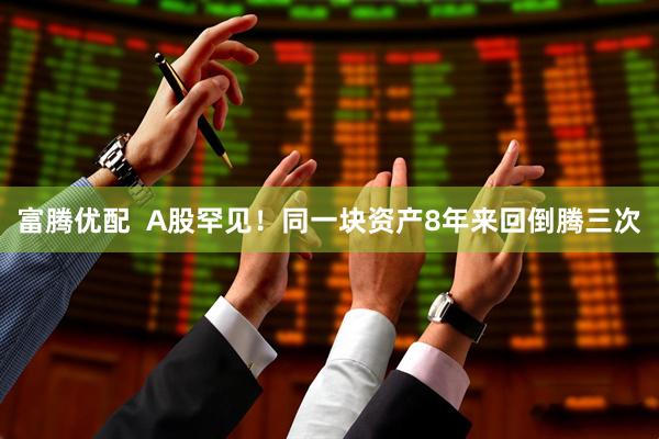 富腾优配  A股罕见！同一块资产8年来回倒腾三次