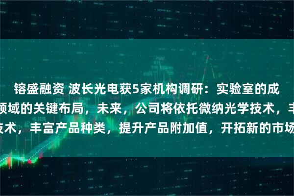 镕盛融资 波长光电获5家机构调研：实验室的成立是公司探索微纳光学领域的关键布局，未来，公司将依托微纳光学技术，丰富产品种类，提升产品附加值，开拓新的市场应用（附调研问答）