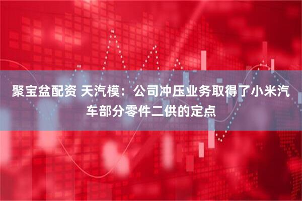 聚宝盆配资 天汽模：公司冲压业务取得了小米汽车部分零件二供的定点