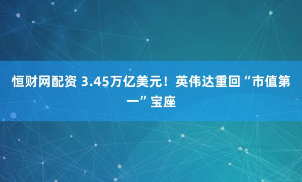 恒财网配资 3.45万亿美元！英伟达重回“市值第一”宝座