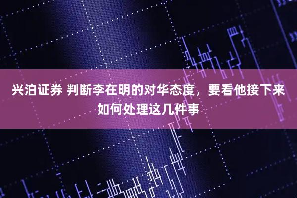 兴泊证券 判断李在明的对华态度，要看他接下来如何处理这几件事