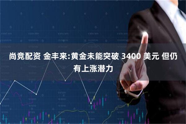尚竞配资 金丰来:黄金未能突破 3400 美元 但仍有上涨潜力