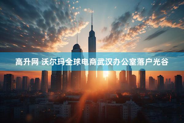 高升网 沃尔玛全球电商武汉办公室落户光谷