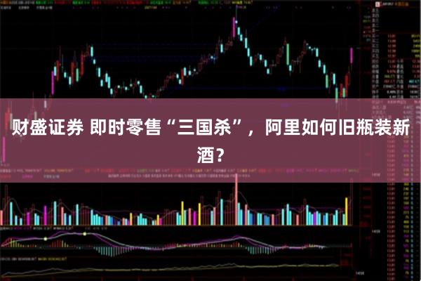 财盛证券 即时零售“三国杀”，阿里如何旧瓶装新酒？