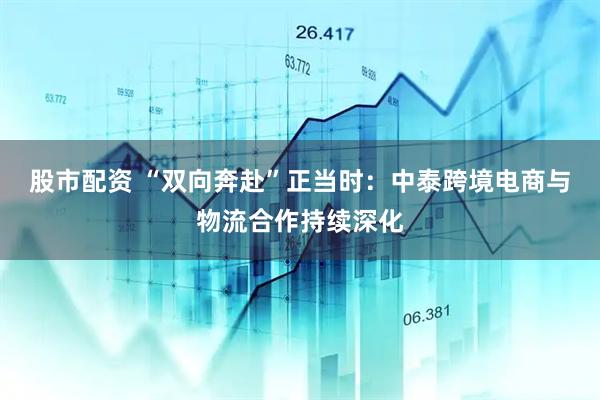 股市配资 “双向奔赴”正当时：中泰跨境电商与物流合作持续深化