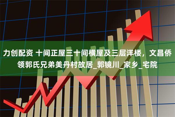 力创配资 十间正屋三十间横屋及三层洋楼，文昌侨领郭氏兄弟美丹村故居_郭镜川_家乡_宅院