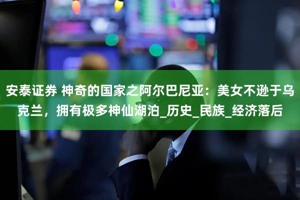 安泰证券 神奇的国家之阿尔巴尼亚：美女不逊于乌克兰，拥有极多神仙湖泊_历史_民族_经济落后