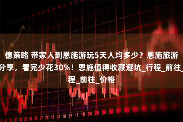 億策略 带家人到恩施游玩5天人均多少？恩施旅游路线分享，看完少花30%！恩施值得收藏避坑_行程_前往_价格