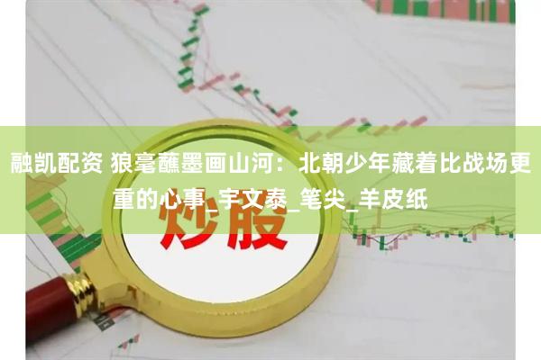 融凯配资 狼毫蘸墨画山河：北朝少年藏着比战场更重的心事_宇文泰_笔尖_羊皮纸