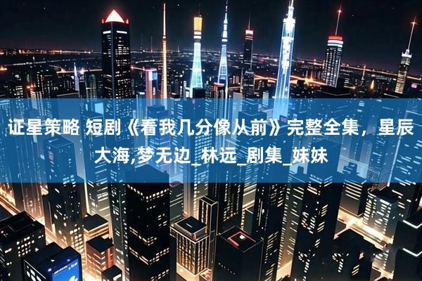 证星策略 短剧《看我几分像从前》完整全集，星辰大海,梦无边_林远_剧集_妹妹