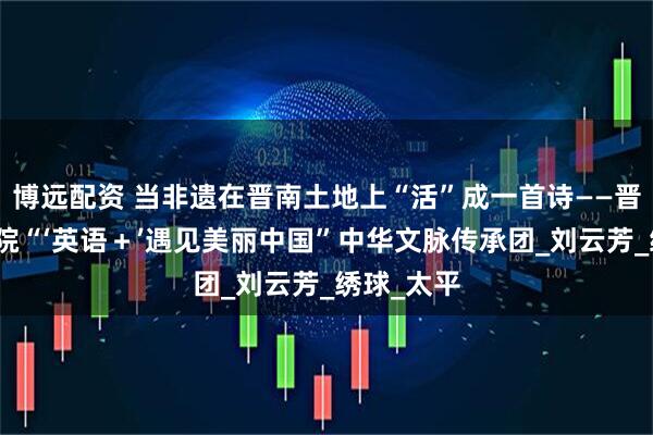 博远配资 当非遗在晋南土地上“活”成一首诗——晋中信息学院“‘英语＋’遇见美丽中国”中华文脉传承团_刘云芳_绣球_太平