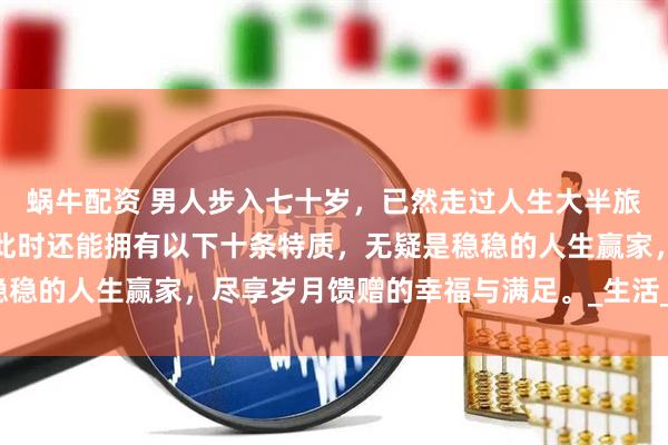 蜗牛配资 男人步入七十岁，已然走过人生大半旅程，历经风雨沧桑。若此时还能拥有以下十条特质，无疑是稳稳的人生赢家，尽享岁月馈赠的幸福与满足。_生活_老人_家庭