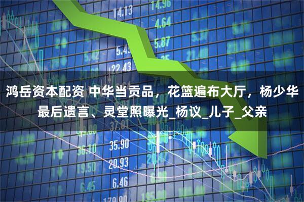 鸿岳资本配资 中华当贡品，花篮遍布大厅，杨少华最后遗言、灵堂照曝光_杨议_儿子_父亲