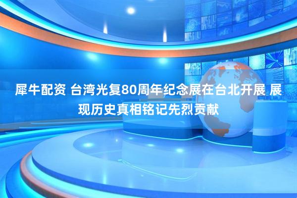 犀牛配资 台湾光复80周年纪念展在台北开展 展现历史真相铭记先烈贡献