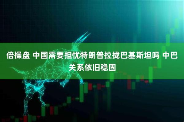 倍操盘 中国需要担忧特朗普拉拢巴基斯坦吗 中巴关系依旧稳固