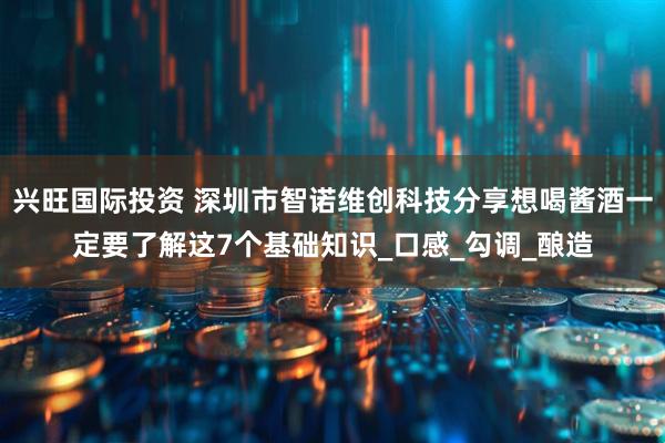 兴旺国际投资 深圳市智诺维创科技分享想喝酱酒一定要了解这7个基础知识_口感_勾调_酿造