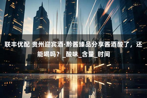 联丰优配 贵州迎宾酒·黔酱臻品分享酱酒酸了，还能喝吗？_酸味_含量_时间