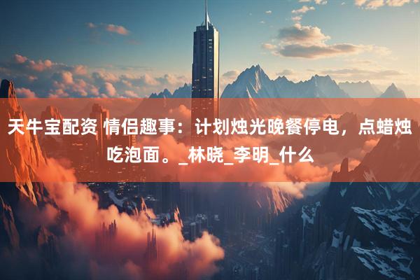 天牛宝配资 情侣趣事：计划烛光晚餐停电，点蜡烛吃泡面。_林晓_李明_什么