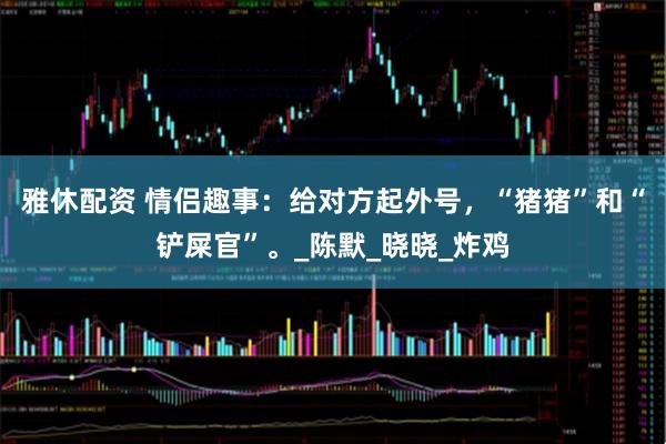 雅休配资 情侣趣事：给对方起外号，“猪猪”和“铲屎官”。_陈默_晓晓_炸鸡
