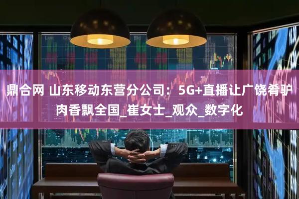 鼎合网 山东移动东营分公司：5G+直播让广饶肴驴肉香飘全国_崔女士_观众_数字化