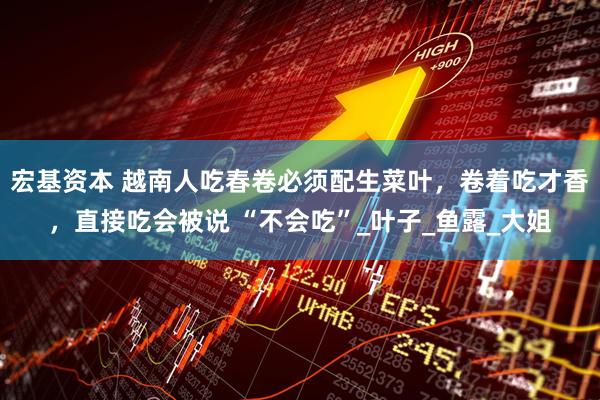 宏基资本 越南人吃春卷必须配生菜叶，卷着吃才香，直接吃会被说 “不会吃”_叶子_鱼露_大姐