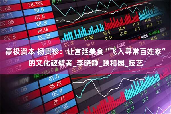 豪极资本 杨贵珍：让宫廷美食“飞入寻常百姓家”的文化破壁者_李晓静_颐和园_技艺