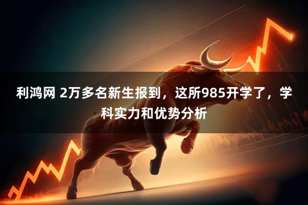 利鸿网 2万多名新生报到，这所985开学了，学科实力和优势分析