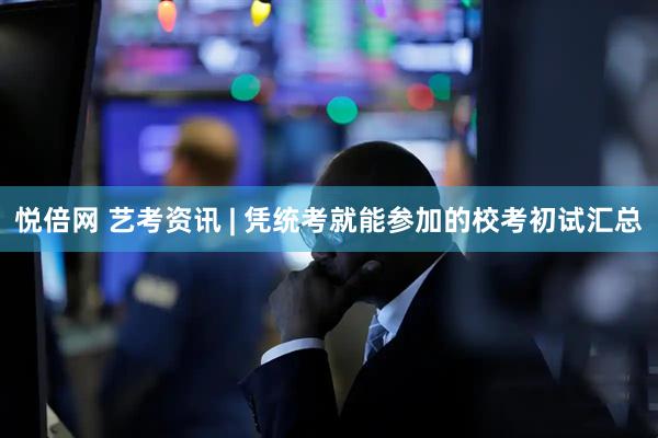 悦倍网 艺考资讯 | 凭统考就能参加的校考初试汇总