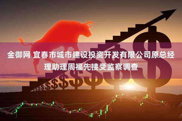 金御网 宜春市城市建设投资开发有限公司原总经理助理周福先接受监察调查