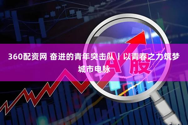 360配资网 奋进的青年突击队丨以青春之力筑梦城市电脉